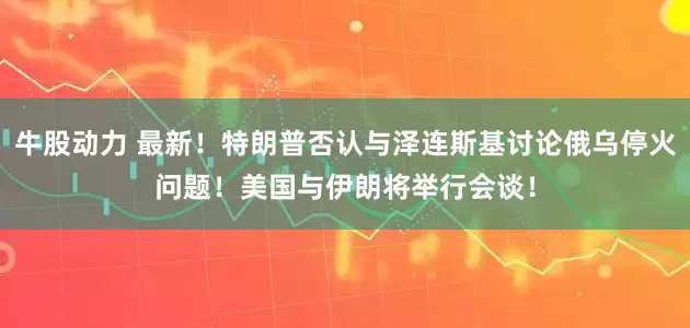 牛股动力 最新！特朗普否认与泽连斯基讨论俄乌停火问题！美国与伊朗将举行会谈！
