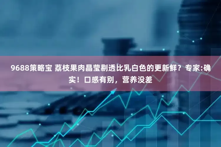 9688策略宝 荔枝果肉晶莹剔透比乳白色的更新鲜？专家:确实！口感有别，营养没差