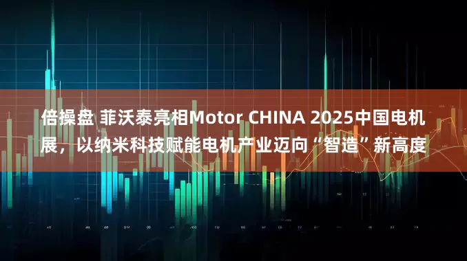 倍操盘 菲沃泰亮相Motor CHINA 2025中国电机展，以纳米科技赋能电机产业迈向“智造”新高度