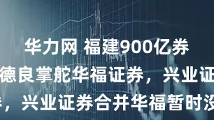 华力网 福建900亿券商换帅！黄德良掌舵华福证券，兴业证券合并华福暂时没戏？