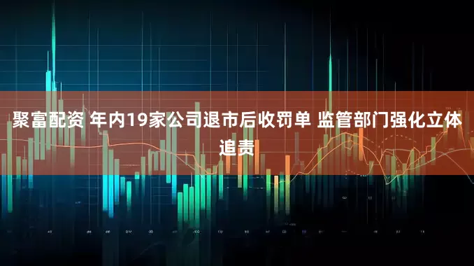 聚富配资 年内19家公司退市后收罚单 监管部门强化立体追责