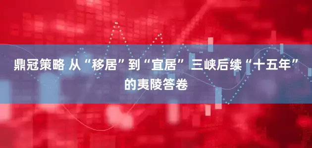 鼎冠策略 从“移居”到“宜居” 三峡后续“十五年”的夷陵答卷