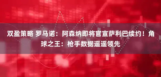双盈策略 罗马诺：阿森纳即将官宣萨利巴续约！角球之王：枪手数据遥遥领先