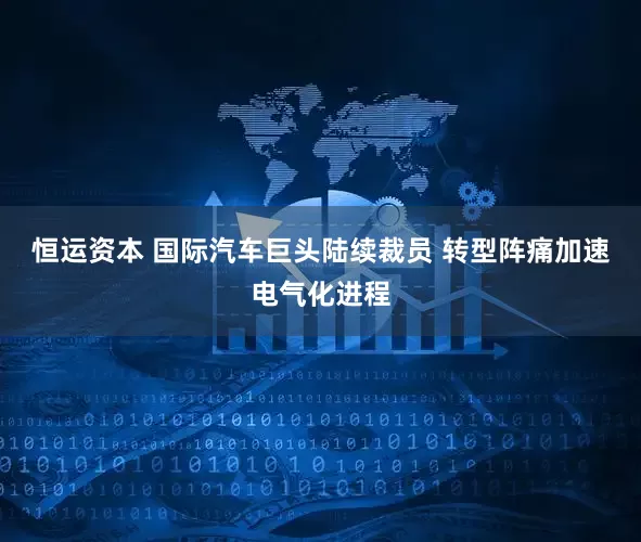 恒运资本 国际汽车巨头陆续裁员 转型阵痛加速电气化进程