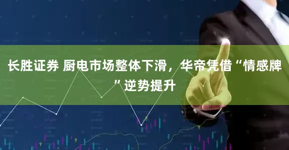 长胜证券 厨电市场整体下滑，华帝凭借“情感牌”逆势提升