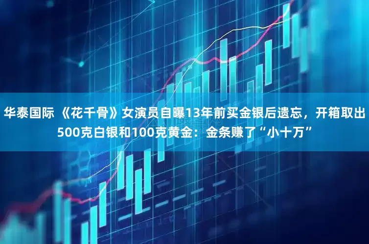 华泰国际 《花千骨》女演员自曝13年前买金银后遗忘，开箱取出500克白银和100克黄金：金条赚了“小十万”