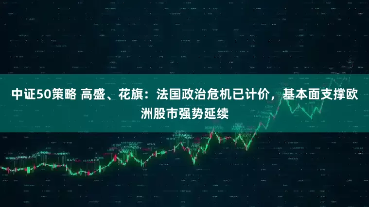 中证50策略 高盛、花旗：法国政治危机已计价，基本面支撑欧洲股市强势延续