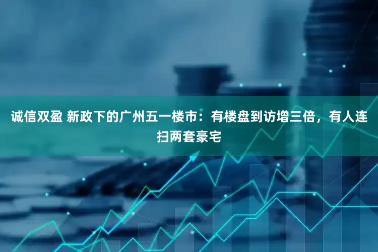 诚信双盈 新政下的广州五一楼市：有楼盘到访增三倍，有人连扫两套豪宅